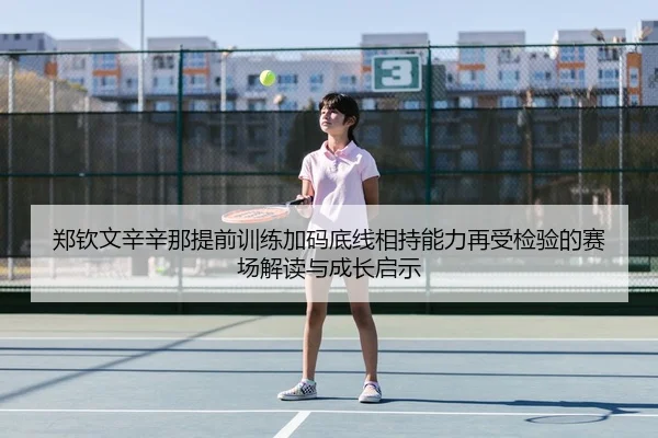 郑钦文辛辛那提前训练加码底线相持能力再受检验的赛场解读与成长启示