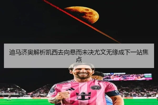 迪马济奥解析凯西去向悬而未决尤文无缘成下一站焦点
