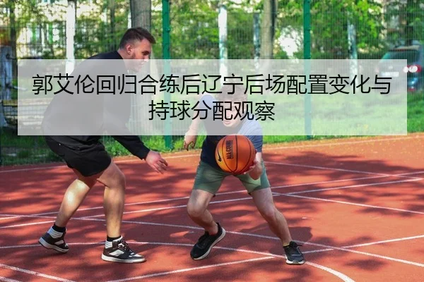 郭艾伦回归合练后辽宁后场配置变化与持球分配观察